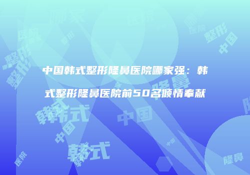 中国韩式整形隆鼻医院哪家强：韩式整形隆鼻医院前50名倾情奉献