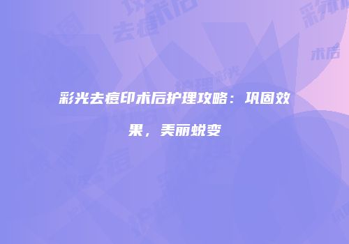 彩光去痘印术后护理攻略：巩固效果，美丽蜕变