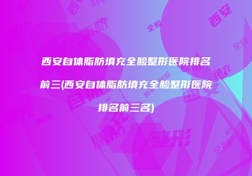 西安自体脂肪填充全脸整形医院排名前三(西安自体脂肪填充全脸整形医院排名前三名)