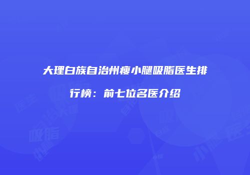 大理白族自治州瘦小腿吸脂医生排行榜：前七位名医介绍