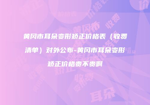 黄冈市耳朵变形矫正价格表（收费清单）对外公布-黄冈市耳朵变形矫正价格贵不贵啊