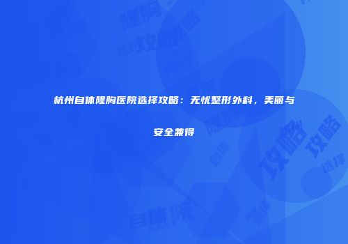 杭州自体隆胸医院选择攻略：无忧整形外科，美丽与安全兼得