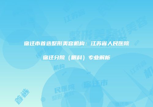 宿迁市首选整形美容机构：江苏省人民医院宿迁分院（眼科）专业解析