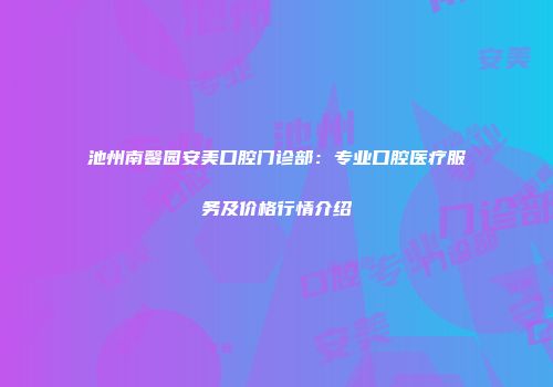 池州南馨园安美口腔门诊部：专业口腔医疗服务及价格行情介绍