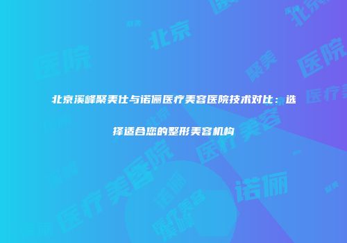 北京溪峰聚美仕与诺俪医疗美容医院技术对比：选择适合您的整形美容机构