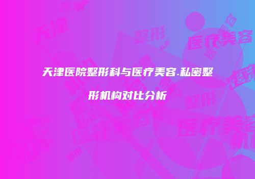 天津医院整形科与医疗美容.私密整形机构对比分析