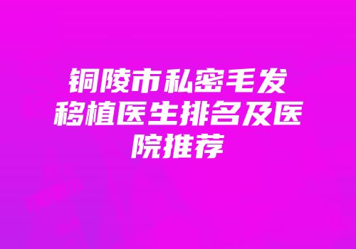 铜陵市私密毛发移植医生排名及医院推荐