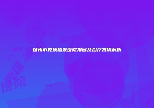扬州市秃顶植发医院排名及治疗费用解析