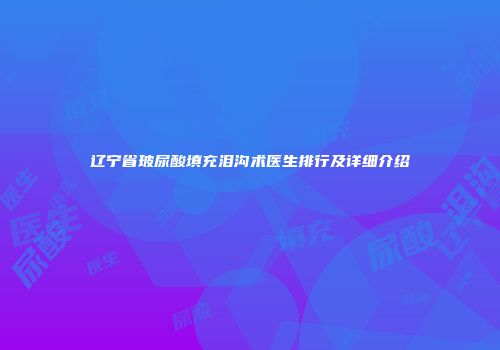 辽宁省玻尿酸填充泪沟术医生排行及详细介绍