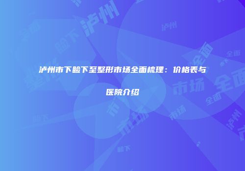 泸州市下睑下至整形市场全面梳理：价格表与医院介绍