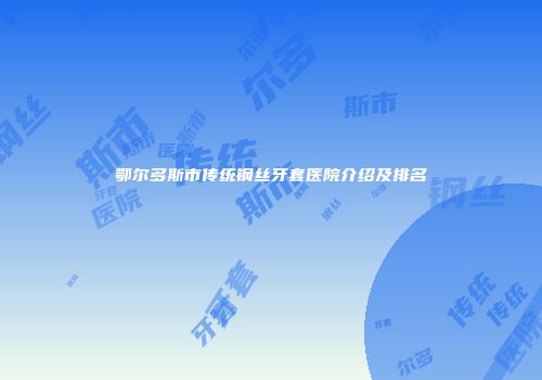 鄂尔多斯市传统钢丝牙套医院介绍及排名