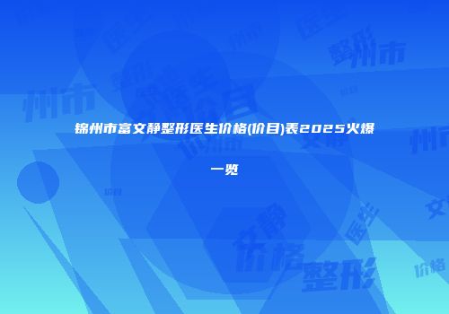 锦州市富文静整形医生价格(价目)表2025火爆一览