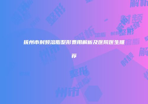 抚州市射频溶脂整形费用解析及医院医生推荐