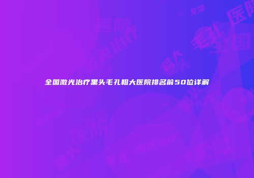 全国激光治疗黑头毛孔粗大医院排名前50位详解