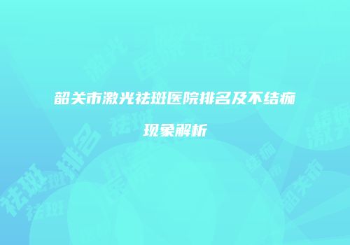 韶关市激光祛斑医院排名及不结痂现象解析
