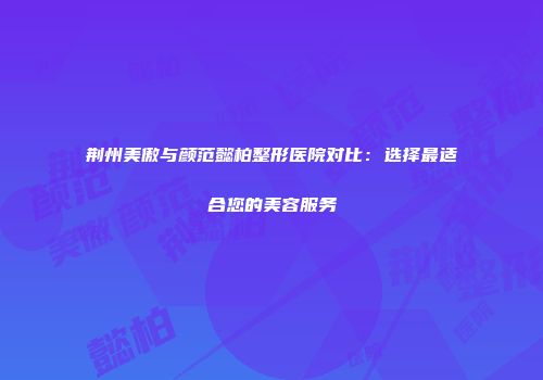 荆州美傲与颜范懿柏整形医院对比：选择最适合您的美容服务