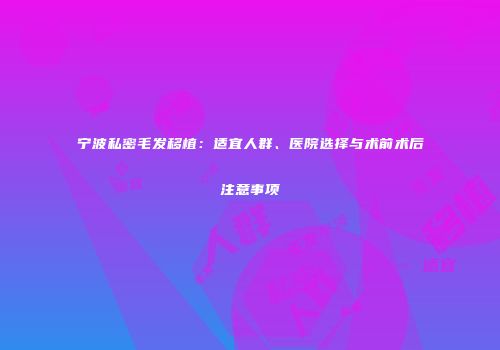 宁波私密毛发移植：适宜人群、医院选择与术前术后注意事项