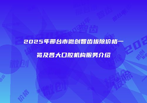 2025年邢台市微创智齿拔除价格一览及各大口腔机构服务介绍