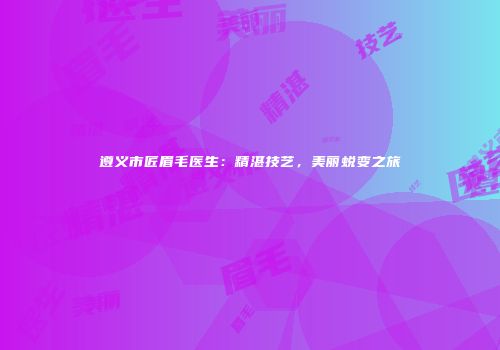 遵义市匠眉毛医生：精湛技艺，美丽蜕变之旅