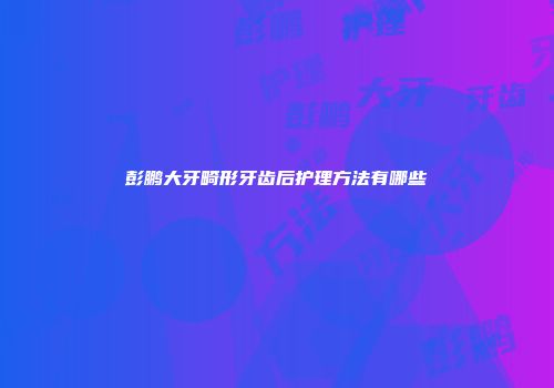 彭鹏大牙畸形牙齿后护理方法有哪些