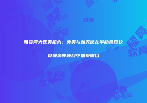 雅安两大医美机构：奕美与新天使在半肋鼻耳软骨隆鼻等项目中备受瞩目