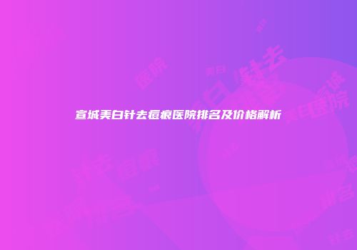 宣城美白针去痘痕医院排名及价格解析
