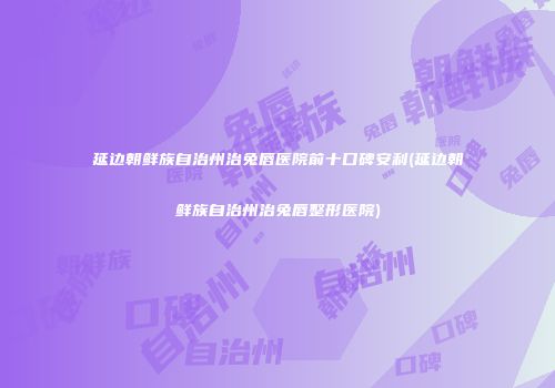 延边朝鲜族自治州治兔唇医院前十口碑安利(延边朝鲜族自治州治兔唇整形医院)