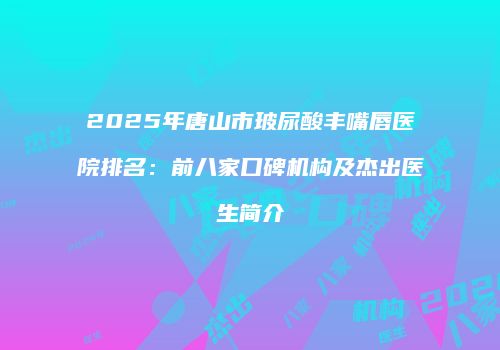 2025年唐山市玻尿酸丰嘴唇医院排名：前八家口碑机构及杰出医生简介