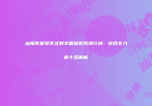 汕尾市爱贝芙注射丰面颊医院排行榜：综合实力前十名解析