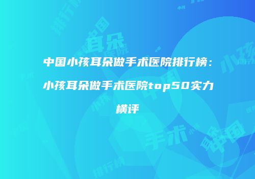 中国小孩耳朵做手术医院排行榜：小孩耳朵做手术医院top50实力横评