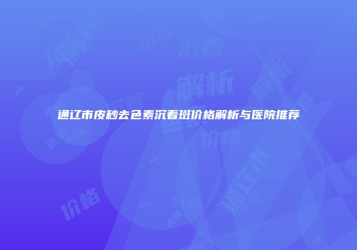 通辽市皮秒去色素沉着斑价格解析与医院推荐