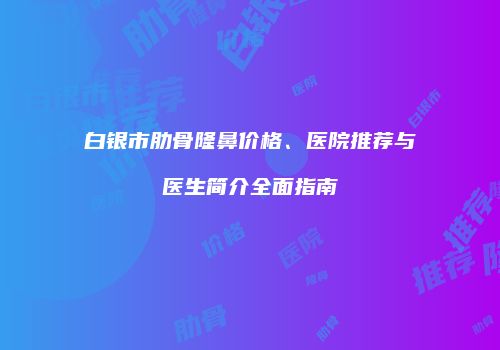 白银市肋骨隆鼻价格、医院推荐与医生简介全面指南