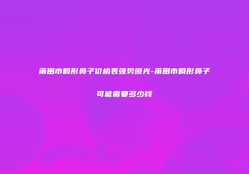 莆田市畸形鼻子价格表强势曝光-莆田市畸形鼻子可能需要多少钱