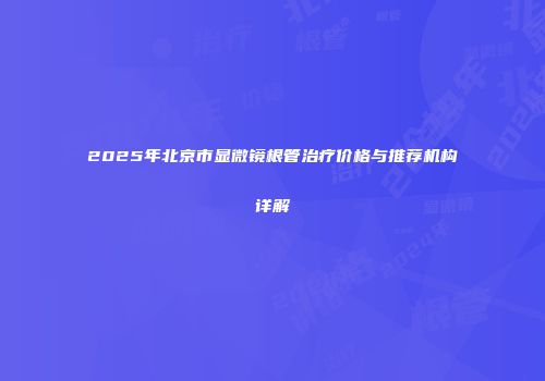 2025年北京市显微镜根管治疗价格与推荐机构详解