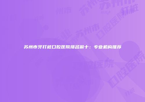 苏州市牙打桩口腔医院排名前十：专业机构推荐
