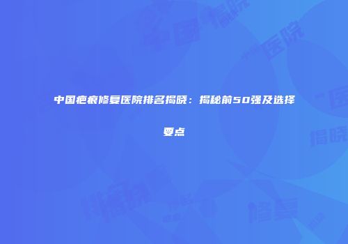 中国疤痕修复医院排名揭晓：揭秘前50强及选择要点