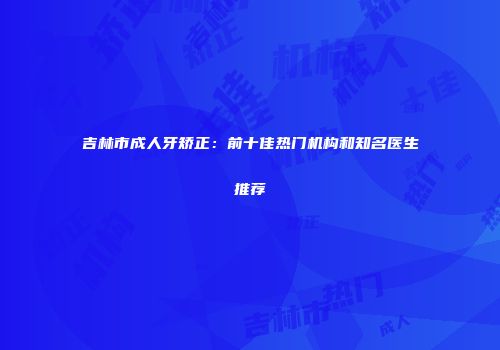 吉林市成人牙矫正：前十佳热门机构和知名医生推荐