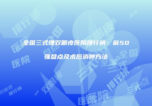 全国三式埋双眼皮医院排行榜：前50强盘点及术后消肿方法