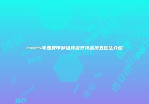 2025年西安市种植烤瓷牙排名前五医生介绍