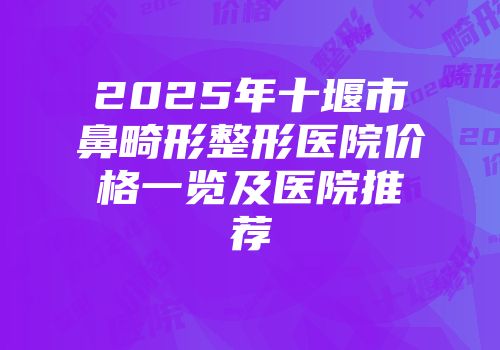 2025年十堰市鼻畸形整形医院价格一览及医院推荐