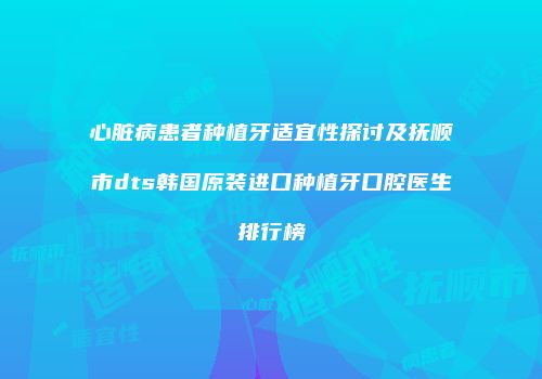 心脏病患者种植牙适宜性探讨及抚顺市dts韩国原装进口种植牙口腔医生排行榜