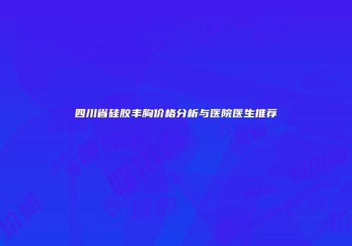 四川省硅胶丰胸价格分析与医院医生推荐