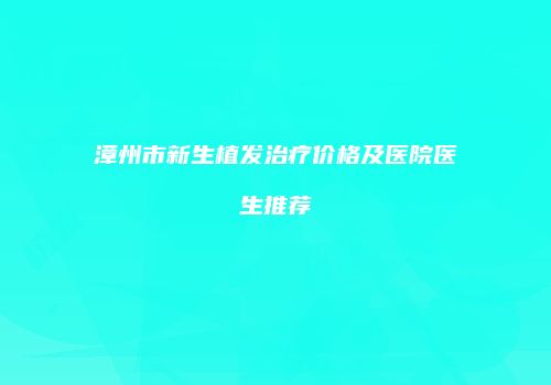 漳州市新生植发治疗价格及医院医生推荐