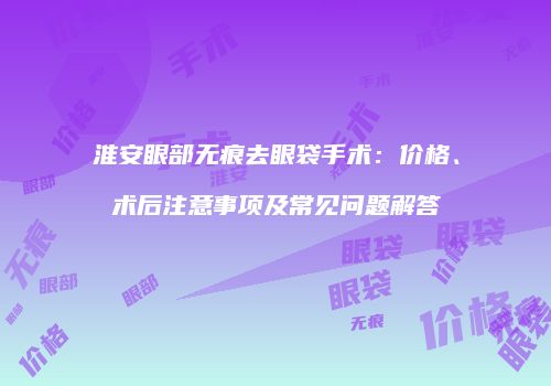 淮安眼部无痕去眼袋手术：价格、术后注意事项及常见问题解答