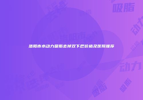 洛阳市水动力吸脂去掉双下巴价格及医院推荐