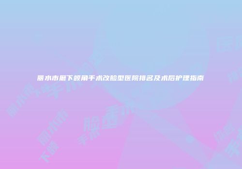 丽水市磨下颌角手术改脸型医院排名及术后护理指南