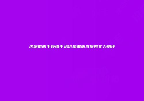 沈阳市阴毛种植手术价格解析与医院实力测评