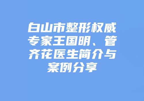 白山市整形权威专家王国明、管齐花医生简介与案例分享