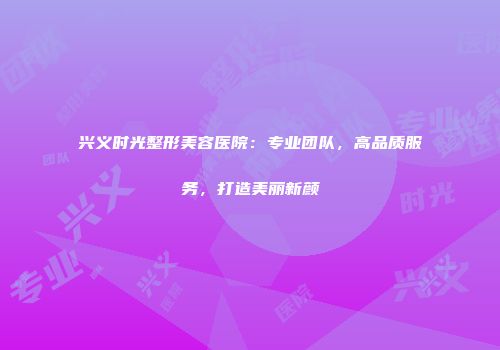 兴义时光整形美容医院：专业团队，高品质服务，打造美丽新颜