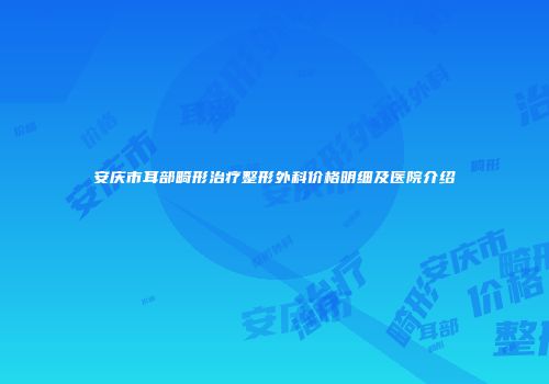 安庆市耳部畸形治疗整形外科价格明细及医院介绍